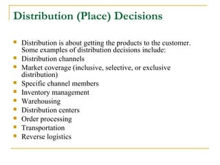 Distribution (Place) Decisions











Distribution is about getting the products to the customer.
Some examples of distribution decisions include:
Distribution channels
Market coverage (inclusive, selective, or exclusive
distribution)
Specific channel members
Inventory management
Warehousing
Distribution centers
Order processing
Transportation
Reverse logistics

 