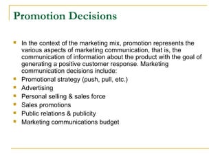 Promotion Decisions









In the context of the marketing mix, promotion represents the
various aspects of marketing communication, that is, the
communication of information about the product with the goal of
generating a positive customer response. Marketing
communication decisions include:
Promotional strategy (push, pull, etc.)
Advertising
Personal selling & sales force
Sales promotions
Public relations & publicity
Marketing communications budget

 