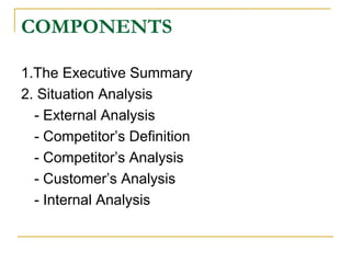 COMPONENTS
1.The Executive Summary
2. Situation Analysis
- External Analysis
- Competitor’s Definition
- Competitor’s Analysis
- Customer’s Analysis
- Internal Analysis

 