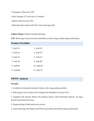 • Changchun, China since 1995
• Győr, Hungary, (TT and some A3 variants)
• Jakarta, Indonesia since 2011
• Martorell, Spain shared with SEAT and Volkswagen (Q3)

Tagline/ Slogan: Progress through technology
USP: Wide range of luxurious and comfortable cars delivering excellent engine performance

Product Portfolio:
1. Audi A1

2. Audi A3

3. Audi A4

4. Audi A5

5. Audi A6

6. Audi A7

7. Audi A8

8. Audi Q3

9. Audi Q5

10. Audi Q7

11. Audi R8

12. Audi TT

SWOT Analysis
Strength:
1. Available in both petrol and diesel variants with a huge product portfolio
2. Wide range to cars to choose from starting from Hatchback to Luxury SUVs
3. Equipped with superior features like parking sensors, LED illuminated interiors, Air bags,
traction control and much more
4. Elegant styling of both interiors & exteriors
5. Latest technology like Quattro and FSI provide refined and efficient engine performance

 