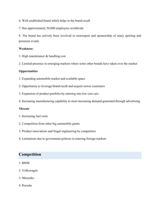 6. Well established brand which helps in the brand recall
7. Has approximately 50,000 employees worldwide
8. The brand has actively been involved in motorsport and sponsorship of many sporting and
premium events
Weakness:
1. High maintenance & handling cost
2. Limited presence in emerging markets where some other brands have taken over the market
Opportunities
1. Expanding automobile market and available space
2. Opportunity to leverage brand recall and acquire newer customers
3. Expansion of product portfolio by entering into low cost cars
4. Increasing manufacturing capability to meet increasing demand generated through advertising
Threats
1. Increasing fuel costs
2. Competition from other big automobile giants
3. Product innovations and frugal engineering by competitors
4. Limitations due to government policies in entering foreign markets

Competition
1. BMW
2. Volkswagen
3. Mercedes
4. Porsche

 