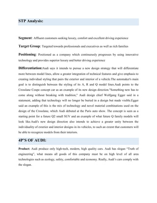 STP Analysis:

Segment: Affluent customers seeking luxury, comfort and excellent driving experience
Target Group: Targeted towards professionals and executives as well as rich families
Positioning: Positioned as a company which continuously progresses by using innovative
technology and provides superior luxury and better driving experience

Differentiation:Audi says it intends to pursue a new design strategy that will differentiate
more between model lines, allow a greater integration of technical features and give emphasis to
creating individual styling that pairs the exterior and interior of a vehicle.The automaker's main
goal is to distinguish between the styling of its A, R and Q model lines.Audi points to the
Crosslane Coupe concept car as an example of its new design direction."Something new has to
come along without breaking with tradition," Audi design chief Wolfgang Egger said in a
statement, adding that technology will no longer be buried in a design but made visible.Egger
said an example of this is the mix of technology and novel material combinations used on the
design of the Crosslane, which Audi debuted at the Paris auto show. The concept is seen as a
starting point for a future Q2 small SUV and an example of what future Q family models will
look like.Audi's new design direction also intends to achieve a greater unity between the
individuality of exterior and interior designs in its vehicles, to such an extent that customers will
be able to recognize models from their interiors.

4P’S OF AUDI:
Product: Audi produce only high-tech, modern, high quality cars. Audi has slogan “Truth of
engineering”, what means all goods of this company must be on high level of all area
technologies such as ecology, safety, comfortable and economy. Really, Audi‟s cars comply with
the slogan.

 