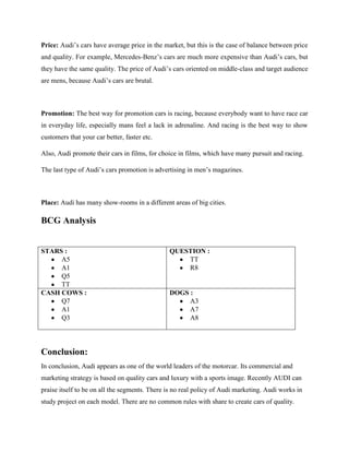 Price: Audi‟s cars have average price in the market, but this is the case of balance between price
and quality. For example, Mercedes-Benz‟s cars are much more expensive than Audi‟s cars, but
they have the same quality. The price of Audi‟s cars oriented on middle-class and target audience
are mens, because Audi‟s cars are brutal.

Promotion: The best way for promotion cars is racing, because everybody want to have race car
in everyday life, especially mans feel a lack in adrenaline. And racing is the best way to show
customers that your car better, faster etc.
Also, Audi promote their cars in films, for choice in films, which have many pursuit and racing.
The last type of Audi‟s cars promotion is advertising in men‟s magazines.

Place: Audi has many show-rooms in a different areas of big cities.

BCG Analysis

STARS :
A5
A1
Q5
TT
CASH COWS :
Q7
A1
Q3

QUESTION :
TT
R8

DOGS :
A3
A7
A8

Conclusion:
In conclusion, Audi appears as one of the world leaders of the motorcar. Its commercial and
marketing strategy is based on quality cars and luxury with a sports image. Recently AUDI can
praise itself to be on all the segments. There is no real policy of Audi marketing. Audi works in
study project on each model. There are no common rules with share to create cars of quality.

 