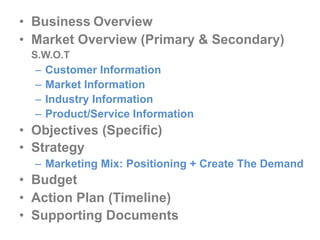 • Business Overview
• Market Overview (Primary & Secondary)
S.W.O.T

–
–
–
–

Customer Information
Market Information
Industry Information
Product/Service Information

• Objectives (Specific)
• Strategy
– Marketing Mix: Positioning + Create The Demand

• Budget
• Action Plan (Timeline)
• Supporting Documents

 