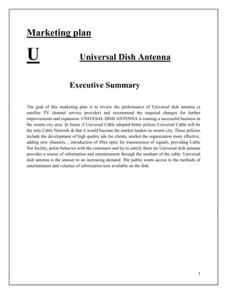 Marketing plan

U

Universal Dish Antenna
Executive Summary

The goal of this marketing plan is to review the performance of Universal dish antenna (a
satellite TV channel service provider) and recommend the required changes for further
improvements and expansion. UNIVESAL DISH ANTENNA is running a successful business in
the swami city area. In future if Universal Cable adopted better polices Universal Cable will be
the only Cable Network & that it would become the market leaders in swami city. These policies
include the development of high quality ads for clients, market the organization more effective,
adding new channels, , introduction of fibre optic for transmission of signals, providing Cable
Net facility, polite behavior with the customers and try to satisfy them etc.Universal dish antenna
provides a source of information and entertainment through the medium of the cable. Universal
dish antenna is the answer to an increasing demand. The public wants access to the methods of
entertainment and volumes of information now available on the dish.

1

 