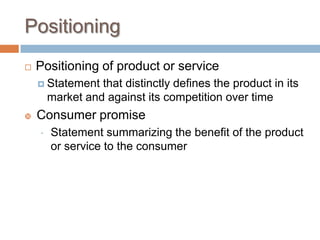 Positioning
 Positioning of product or service
 Statement that distinctly defines the product in its
market and against its competition over time
 Consumer promise
 Statement summarizing the benefit of the product
or service to the consumer
 