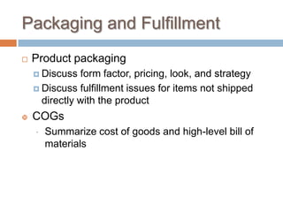 Packaging and Fulfillment
 Product packaging
 Discuss form factor, pricing, look, and strategy
 Discuss fulfillment issues for items not shipped
directly with the product
 COGs
 Summarize cost of goods and high-level bill of
materials
 