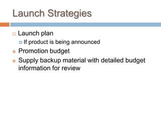 Launch Strategies
 Launch plan
 If product is being announced
 Promotion budget
 Supply backup material with detailed budget
information for review
 