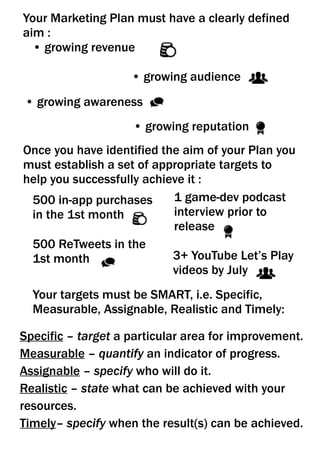 3+ YouTube Let’s Play
videos by July
• growing audience
• growing revenue
• growing awareness
• growing reputation
Your Marketing Plan must have a clearly defined
aim :
500 in-app purchases
in the 1st month
500 ReTweets in the
1st month
1 game-dev podcast
interview prior to
release
Your targets must be SMART, i.e. Specific,
Measurable, Assignable, Realistic and Timely:
Specific – target a particular area for improvement.
Measurable – quantify an indicator of progress.
Assignable – specify who will do it.
Realistic – state what can be achieved with your
resources.
Timely– specify when the result(s) can be achieved.
Once you have identified the aim of your Plan you
must establish a set of appropriate targets to
help you successfully achieve it :
 