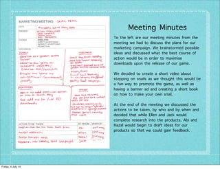 Meeting Minutes
To the left are our meeting minutes from the
meeting we had to discuss the plans for our
marketing campaign. We brainstormed possible
ideas and discussed what the best course of
action would be in order to maximise
downloads upon the release of our game.
We decided to create a short video about
stepping on snails as we thought this would be
a fun way to promote the game, as well as
having a banner ad and creating a short book
on how to make your own snail.
At the end of the meeting we discussed the
actions to be taken, by who and by when and
decided that while Ellen and Jack would
complete research into the products, Abi and
Hazal would begin to draft ideas for our
products so that we could gain feedback.
Friday, 4 July 14
 