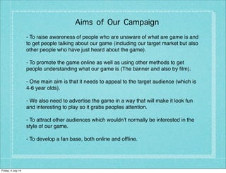 Aims of Our Campaign
- To raise awareness of people who are unaware of what are game is and
to get people talking about our game (including our target market but also
other people who have just heard about the game).
- To promote the game online as well as using other methods to get
people understanding what our game is (The banner and also by ﬁlm).
- One main aim is that it needs to appeal to the target audience (which is
4-6 year olds).
- We also need to advertise the game in a way that will make it look fun
and interesting to play so it grabs peoples attention.
- To attract other audiences which wouldn’t normally be interested in the
style of our game.
- To develop a fan base, both online and ofﬂine.
Friday, 4 July 14
 