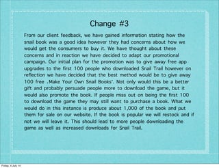Change #3
From our client feedback, we have gained information stating how the
snail book was a good idea however they had concerns about how we
would get the consumers to buy it. We have thought about these
concerns and in reaction we have decided to adapt our promotional
campaign. Our initial plan for the promotion was to give away free app
upgrades to the first 100 people who downloaded Snail Trail however on
reflection we have decided that the best method would be to give away
100 free ‘Make Your Own Snail Books’. Not only would this be a better
gift and probably persuade people more to download the game, but it
would also promote the book. If people miss out on being the first 100
to download the game they may still want to purchase a book. What we
would do in this instance is produce about 1,000 of the book and put
them for sale on our website. If the book is popular we will restock and if
not we will leave it. This should lead to more people downloading the
game as well as increased downloads for Snail Trail.
Friday, 4 July 14
 