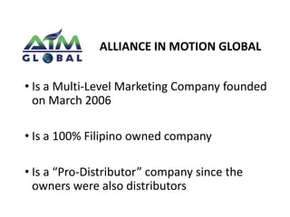 ALLIANCE IN MOTION GLOBAL 
• Is a Multi-Level Marketing Company founded 
on March 2006 
• Is a 100% Filipino owned company 
• Is a “Pro-Distributor” company since the 
owners were also distributors 
 