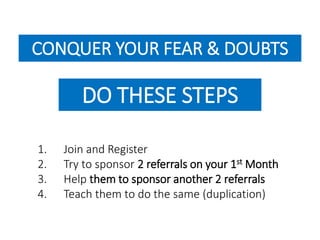 CONQUER YOUR FEAR & DOUBTS 
DO THESE STEPS 
1. Join and Register 
2. Try to sponsor 2 referrals on your 1st Month 
3. Help them to sponsor another 2 referrals 
4. Teach them to do the same (duplication) 
 