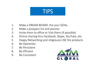 TIPS 
1. Make a DREAM BOARD. Put your GOAL. 
2. Make a prospect list and planner 
3. Invite them to office or Visit them (if possible) 
4. Online sharing thru Facebook, Skype, YouTube, etc. 
5. Happy Networking and religiously USE the products 
6. Be Optimistic 
7. Be Persistent 
8. Be Efficient 
9. Be Consistent 
 