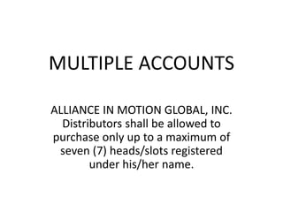MULTIPLE ACCOUNTS 
ALLIANCE IN MOTION GLOBAL, INC. 
Distributors shall be allowed to 
purchase only up to a maximum of 
seven (7) heads/slots registered 
under his/her name. 
 