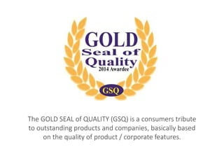 The GOLD SEAL of QUALITY (GSQ) is a consumers tribute 
to outstanding products and companies, basically based 
on the quality of product / corporate features. 
 