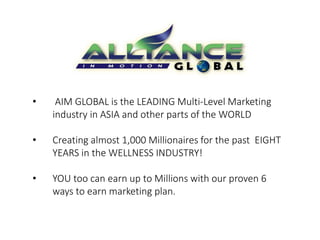 • AIM GLOBAL is the LEADING Multi-Level Marketing 
industry in ASIA and other parts of the WORLD 
• Creating almost 1,000 Millionaires for the past EIGHT 
YEARS in the WELLNESS INDUSTRY! 
• YOU too can earn up to Millions with our proven 6 
ways to earn marketing plan. 
 