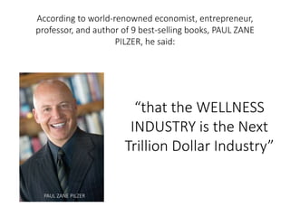 According to world-renowned economist, entrepreneur, 
professor, and author of 9 best-selling books, PAUL ZANE 
PILZER, he said: 
“that the WELLNESS 
INDUSTRY is the Next 
Trillion Dollar Industry” 
PAUL ZANE PILZER 
 