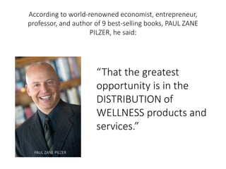 According to world-renowned economist, entrepreneur, 
professor, and author of 9 best-selling books, PAUL ZANE 
PILZER, he said: 
“That the greatest 
opportunity is in the 
DISTRIBUTION of 
WELLNESS products and 
services.” 
PAUL ZANE PILZER 
 