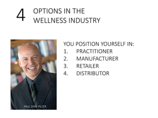 4 OPTIONS IN THE 
WELLNESS INDUSTRY 
YOU POSITION YOURSELF IN: 
1. PRACTITIONER 
2. MANUFACTURER 
3. RETAILER 
4. DISTRIBUTOR 
PAUL ZANE PILZER 
 
