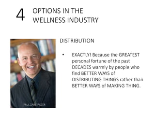 4 OPTIONS IN THE 
WELLNESS INDUSTRY 
DISTRIBUTION 
PAUL ZANE PILZER 
• EXACTLY! Because the GREATEST 
personal fortune of the past 
DECADES warmly by people who 
find BETTER WAYS of 
DISTRIBUTING THINGS rather than 
BETTER WAYS of MAKING THING. 
 