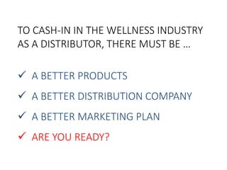 TO CASH-IN IN THE WELLNESS INDUSTRY 
AS A DISTRIBUTOR, THERE MUST BE … 
 A BETTER PRODUCTS 
 A BETTER DISTRIBUTION COMPANY 
 A BETTER MARKETING PLAN 
 ARE YOU READY? 
 