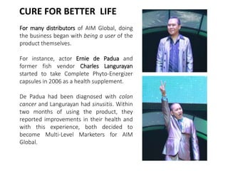 CURE FOR BETTER LIFE 
For many distributors of AIM Global, doing 
the business began with being a user of the 
product themselves. 
For instance, actor Ernie de Padua and 
former fish vendor Charles Langurayan 
started to take Complete Phyto-Energizer 
capsules in 2006 as a health supplement. 
De Padua had been diagnosed with colon 
cancer and Langurayan had sinusitis. Within 
two months of using the product, they 
reported improvements in their health and 
with this experience, both decided to 
become Multi-Level Marketers for AIM 
Global. 
 