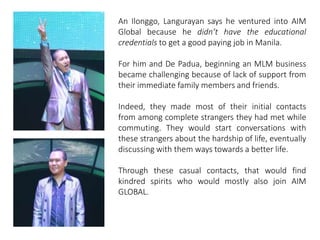 An Ilonggo, Langurayan says he ventured into AIM 
Global because he didn’t have the educational 
credentials to get a good paying job in Manila. 
For him and De Padua, beginning an MLM business 
became challenging because of lack of support from 
their immediate family members and friends. 
Indeed, they made most of their initial contacts 
from among complete strangers they had met while 
commuting. They would start conversations with 
these strangers about the hardship of life, eventually 
discussing with them ways towards a better life. 
Through these casual contacts, that would find 
kindred spirits who would mostly also join AIM 
GLOBAL. 
 