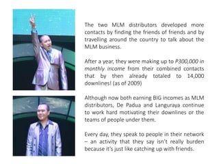 The two MLM distributors developed more 
contacts by finding the friends of friends and by 
travelling around the country to talk about the 
MLM business. 
After a year, they were making up to P300,000 in 
monthly income from their combined contacts 
that by then already totaled to 14,000 
downlines! (as of 2009) 
Although now both earning BIG incomes as MLM 
distributors, De Padua and Languraya continue 
to work hard motivating their downlines or the 
teams of people under them. 
Every day, they speak to people in their network 
– an activity that they say isn’t really burden 
because it’s just like catching up with friends. 
 