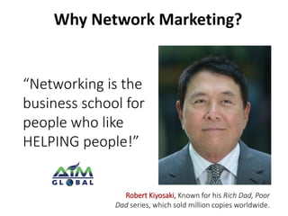 Why Network Marketing? 
“Networking is the 
business school for 
people who like 
HELPING people!” 
Robert Kiyosaki, Known for his Rich Dad, Poor 
Dad series, which sold million copies worldwide. 
 