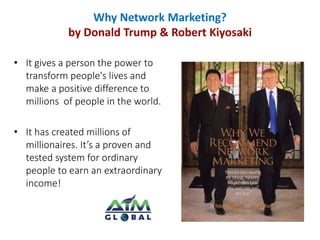 Why Network Marketing? 
by Donald Trump & Robert Kiyosaki 
• It gives a person the power to 
transform people's lives and 
make a positive difference to 
millions of people in the world. 
• It has created millions of 
millionaires. It’s a proven and 
tested system for ordinary 
people to earn an extraordinary 
income! 
 