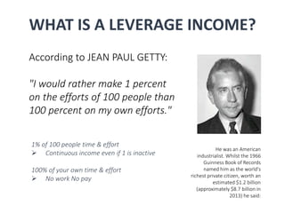WHAT IS A LEVERAGE INCOME? 
According to JEAN PAUL GETTY: 
"I would rather make 1 percent 
on the efforts of 100 people than 
100 percent on my own efforts." 
He was an American 
industrialist. Whilst the 1966 
Guinness Book of Records 
named him as the world's 
richest private citizen, worth an 
estimated $1.2 billion 
(approximately $8.7 billion in 
2013) he said: 
1% of 100 people time & effort 
 Continuous income even if 1 is inactive 
100% of your own time & effort 
 No work No pay 
 