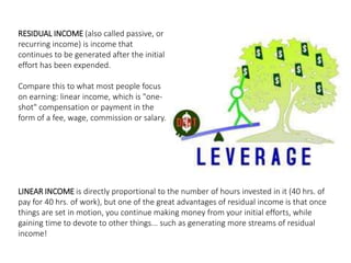 RESIDUAL INCOME (also called passive, or 
recurring income) is income that 
continues to be generated after the initial 
effort has been expended. 
Compare this to what most people focus 
on earning: linear income, which is "one-shot" 
compensation or payment in the 
form of a fee, wage, commission or salary. 
LINEAR INCOME is directly proportional to the number of hours invested in it (40 hrs. of 
pay for 40 hrs. of work), but one of the great advantages of residual income is that once 
things are set in motion, you continue making money from your initial efforts, while 
gaining time to devote to other things... such as generating more streams of residual 
income! 
 