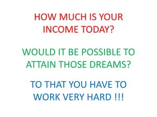 HOW MUCH IS YOUR 
INCOME TODAY? 
WOULD IT BE POSSIBLE TO 
ATTAIN THOSE DREAMS? 
TO THAT YOU HAVE TO 
WORK VERY HARD !!! 
 