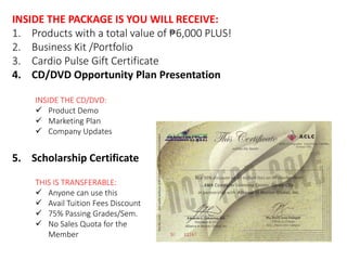INSIDE THE PACKAGE IS YOU WILL RECEIVE: 
1. Products with a total value of ₱6,000 PLUS! 
2. Business Kit /Portfolio 
3. Cardio Pulse Gift Certificate 
4. CD/DVD Opportunity Plan Presentation 
INSIDE THE CD/DVD: 
 Product Demo 
 Marketing Plan 
 Company Updates 
5. Scholarship Certificate 
THIS IS TRANSFERABLE: 
 Anyone can use this 
 Avail Tuition Fees Discount 
 75% Passing Grades/Sem. 
 No Sales Quota for the 
Member 
 
