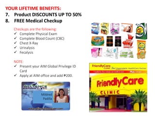 YOUR LIFETIME BENEFITS: 
7. Product DISCOUNTS UP TO 50% 
8. FREE Medical Checkup 
Checkups are the following: 
 Complete Physical Exam 
 Complete Blood Count (CBC) 
 Chest X-Ray 
 Urinalysis 
 Fecalysis 
NOTE: 
 Present your AIM Global Privilege ID 
Card 
 Apply at AIM office and add ₱200. 
Mildred 
Padilla 
 