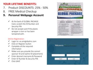 YOUR LIFETIME BENEFITS: 
7. Product DISCOUNTS: 25% - 50% 
8. FREE Medical Checkup 
9. Personal Webpage Account 
 At the back of GLOBAL PACKAGE 
Card, scratch the ID Number and 
Security PIN 
 Do not accept card if the plastic 
wrapper is torn or has been 
tampered with. 
Online Registration: 
 Login to: vo.aimglobalinc.com 
 Click on Register button 
 Complete all the required 
information 
 Make sure you provide the correct 
sponsor ID and Upline ID (placement) 
 Enter desired Username & Password 
 Enter ID Number & Security PIN 
 Click SAVE 
 