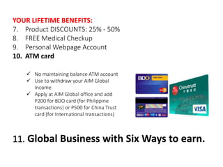 YOUR LIFETIME BENEFITS: 
7. Product DISCOUNTS: 25% - 50% 
8. FREE Medical Checkup 
9. Personal Webpage Account 
10. ATM card 
 No maintaining balance ATM account 
 Use to withdraw your AIM Global 
Income 
 Apply at AIM Global office and add 
P200 for BDO card (for Philippine 
transactions) or P500 for China Trust 
card (for International transactions) 
11. Global Business with Six Ways to earn. 
 