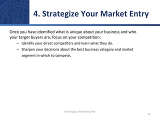 4. Strategize Your Market Entry 
Once you have identified what is unique about your business and who 
your target buyers are, focus on your competition: 
– Identify your direct competitors and learn what they do. 
– Sharpen your decisions about the best business category and market 
segment in which to compete. 
12 
Developing a Marketing Plan 
 