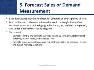 5. Forecast Sales or Demand 
Measurement 
 Sales forecasting provides the basis for comparison over a period of time. 
 Market demand is the total volume that could be bought by a defined 
customer group in, a defined geographical area, in a defined time period, 
and under a defined marketing program. 
 You should: 
– Correctly identify and estimate current demand by considering total market 
potential, market share, and expected sales. 
– Estimate future demand by considering past sales patterns, consumer trends, 
and overall market projections. 
13 
Developing a Marketing Plan 
 