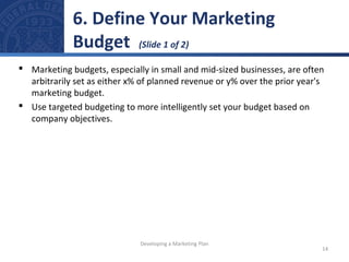 6. Define Your Marketing 
Budget (Slide 1 of 2) 
 Marketing budgets, especially in small and mid-sized businesses, are often 
arbitrarily set as either x% of planned revenue or y% over the prior year's 
marketing budget. 
 Use targeted budgeting to more intelligently set your budget based on 
company objectives. 
14 
Developing a Marketing Plan 
 