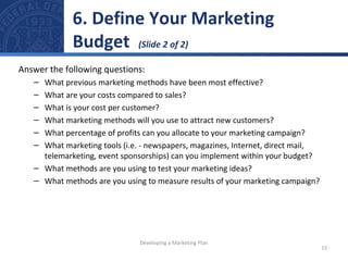 6. Define Your Marketing 
Budget (Slide 2 of 2) 
Answer the following questions: 
– What previous marketing methods have been most effective? 
– What are your costs compared to sales? 
– What is your cost per customer? 
– What marketing methods will you use to attract new customers? 
– What percentage of profits can you allocate to your marketing campaign? 
– What marketing tools (i.e. - newspapers, magazines, Internet, direct mail, 
telemarketing, event sponsorships) can you implement within your budget? 
– What methods are you using to test your marketing ideas? 
– What methods are you using to measure results of your marketing campaign? 
15 
Developing a Marketing Plan 
 