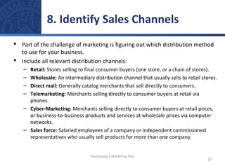 8. Identify Sales Channels 
 Part of the challenge of marketing is figuring out which distribution method 
to use for your business. 
 Include all relevant distribution channels: 
– Retail: Stores selling to final consumer buyers (one store, or a chain of stores). 
– Wholesale: An intermediary distribution channel that usually sells to retail stores. 
– Direct mail: Generally catalog merchants that sell directly to consumers. 
– Telemarketing: Merchants selling directly to consumer buyers at retail via 
phones. 
– Cyber-Marketing: Merchants selling directly to consumer buyers at retail prices, 
or business-to-business products and services at wholesale prices via computer 
networks. 
– Sales force: Salaried employees of a company or independent commissioned 
representatives who usually sell products for more than one company. 
17 
Developing a Marketing Plan 
 