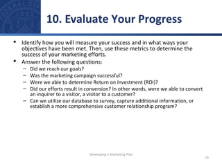 10. Evaluate Your Progress 
 Identify how you will measure your success and in what ways your 
objectives have been met. Then, use these metrics to determine the 
success of your marketing efforts. 
 Answer the following questions: 
– Did we reach our goals? 
– Was the marketing campaign successful? 
– Were we able to determine Return on Investment (ROI)? 
– Did our efforts result in conversion? In other words, were we able to convert 
an inquirer to a visitor, a visitor to a customer? 
– Can we utilize our database to survey, capture additional information, or 
establish a more comprehensive customer relationship program? 
19 
Developing a Marketing Plan 
 