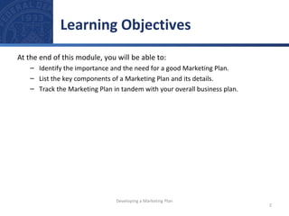 Learning Objectives 
At the end of this module, you will be able to: 
– Identify the importance and the need for a good Marketing Plan. 
– List the key components of a Marketing Plan and its details. 
– Track the Marketing Plan in tandem with your overall business plan. 
2 
Developing a Marketing Plan 
 