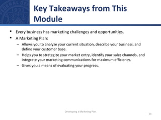 Key Takeaways from This 
Module 
 Every business has marketing challenges and opportunities. 
 A Marketing Plan: 
– Allows you to analyze your current situation, describe your business, and 
define your customer base. 
– Helps you to strategize your market entry, identify your sales channels, and 
integrate your marketing communications for maximum efficiency. 
– Gives you a means of evaluating your progress. 
20 
Developing a Marketing Plan 
 