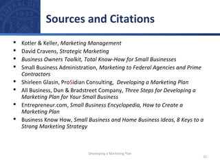 Sources and Citations 
 Kotler & Keller, Marketing Management 
 David Cravens, Strategic Marketing 
 Business Owners Toolkit, Total Know-How for Small Businesses 
 Small Business Administration, Marketing to Federal Agencies and Prime 
Contractors 
 Shirleen Glasin, ProSidian Consulting, Developing a Marketing Plan 
 All Business, Dun & Bradstreet Company, Three Steps for Developing a 
Marketing Plan for Your Small Business 
 Entrepreneur.com, Small Business Encyclopedia, How to Create a 
Marketing Plan 
 Business Know How, Small Business and Home Business Ideas, 8 Keys to a 
Strong Marketing Strategy 
21 
Developing a Marketing Plan 
