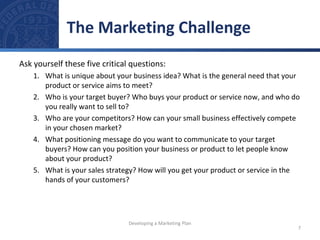 The Marketing Challenge 
Ask yourself these five critical questions: 
1. What is unique about your business idea? What is the general need that your 
product or service aims to meet? 
2. Who is your target buyer? Who buys your product or service now, and who do 
you really want to sell to? 
3. Who are your competitors? How can your small business effectively compete 
in your chosen market? 
4. What positioning message do you want to communicate to your target 
buyers? How can you position your business or product to let people know 
about your product? 
5. What is your sales strategy? How will you get your product or service in the 
hands of your customers? 
7 
Developing a Marketing Plan 
 