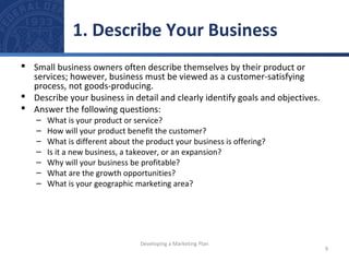 1. Describe Your Business 
 Small business owners often describe themselves by their product or 
services; however, business must be viewed as a customer-satisfying 
process, not goods-producing. 
 Describe your business in detail and clearly identify goals and objectives. 
 Answer the following questions: 
– What is your product or service? 
– How will your product benefit the customer? 
– What is different about the product your business is offering? 
– Is it a new business, a takeover, or an expansion? 
– Why will your business be profitable? 
– What are the growth opportunities? 
– What is your geographic marketing area? 
9 
Developing a Marketing Plan 
 